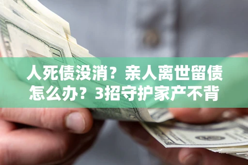 北京人死债没消？亲人离世留债怎么办？3招守护家产不背锅