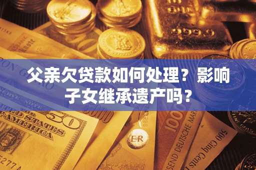 北京父亲欠贷款如何处理?影响子女继承遗产吗? 北京父亲欠贷款如何处理?影响子女继承遗产吗?
